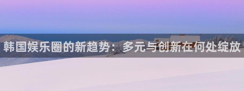 盛煌平台体育在线注册：韩国娱乐圈的新趋势：多元与创新在何处绽放