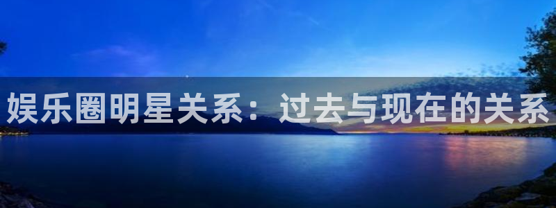 盛煌平台平台官方入口下载：娱乐圈明星关系：过去与现在的关系