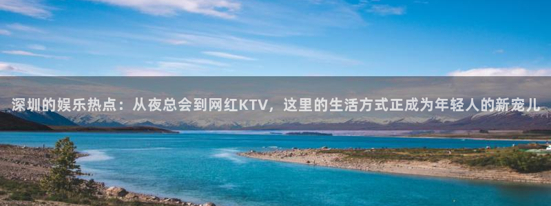 盛煌平台2登录入口：深圳的娱乐热点：从夜总会到网红KTV，这里的生活方式正成为年轻人的新宠儿